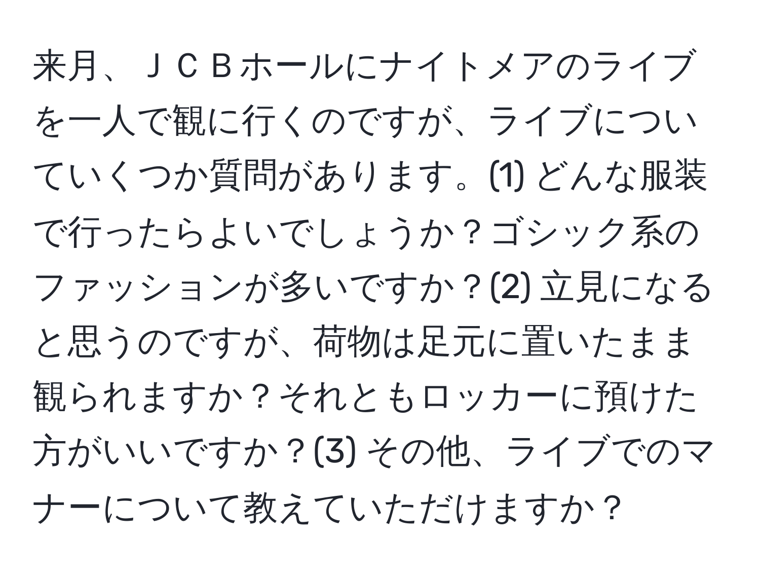 来月、ＪＣＢホールにナイトメアのライブを一人で観に行くのですが、ライブについていくつか質問があります。(1) どんな服装で行ったらよいでしょうか？ゴシック系のファッションが多いですか？(2) 立見になると思うのですが、荷物は足元に置いたまま観られますか？それともロッカーに預けた方がいいですか？(3) その他、ライブでのマナーについて教えていただけますか？