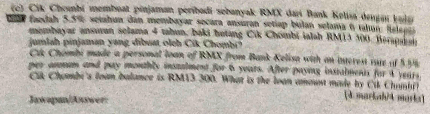 Cik Chombí membuat pinjaman peribadi sebanyak RMX dari Bank Kelisa dengan kala 
eloa faedah 5.5% setahun dan membayar socara ansuran setiap bulan selama 6 tahun: fslan 
membayar ansuran selama 4 tahun, baki batang Cik Chombi ialah RM13 300, Berapakah 
jumiah pinjaman yang dibuat olch Cik Chombr? 
Cik Chombi made a personal loan of RMX from Bank Kelisa with an interest iste of 5 5
per axmam and pay monthls instalment for 6 yours. After paying instalments for 4 years, 
Cik Chembi's loàn balance is RM13 300. What is the loan amant made by Cik Chambi) 
Jawapan/Anseer 
[d markah/4 marks]