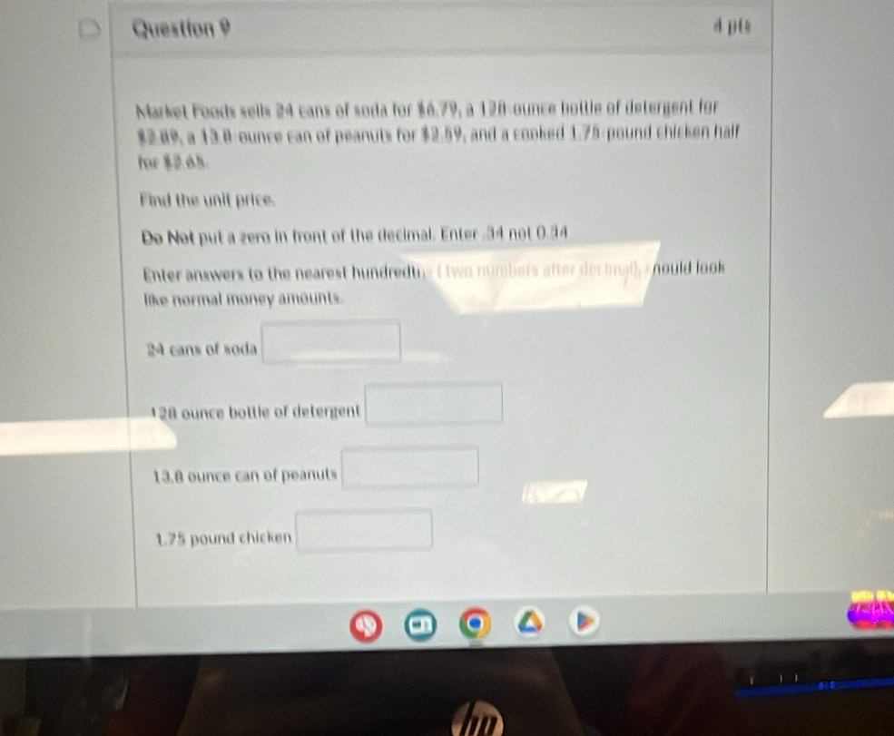 pt 
Market Foods sells 24 cans of soda for $6.79, a 128-ounce bottle of detergent for
$2.89, a 13.8 ounce can of peanuts for $2.59, and a cooked 1.75 pound chicken half 
for $2.65. 
Find the unit price. 
Do Not put a zero in front of the decimal. Enter . 34 not 0.34
Enter answers to the nearest hundredtys ( two numbers after decimal), s hould look 
like normal money amounts.
24 cans of soda □
128 ounce bottle of detergent □
13.8 ounce can of peanuts □
1.75 pound chicken □
