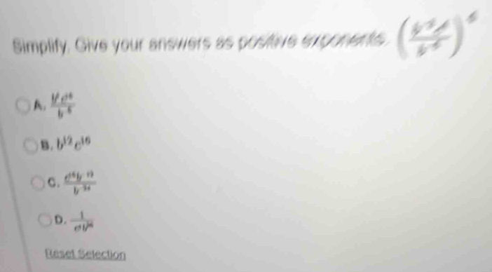 Simplify. Give your answers as posiive exponents (frac b^(-3)b^(-6))^6
A. frac frac c^2b^(-5)
B. b^(12)c^(16)
C.  (d^(16)y^(-12))/b^(-34) 
D.  1/ell^2 
Reset Selection