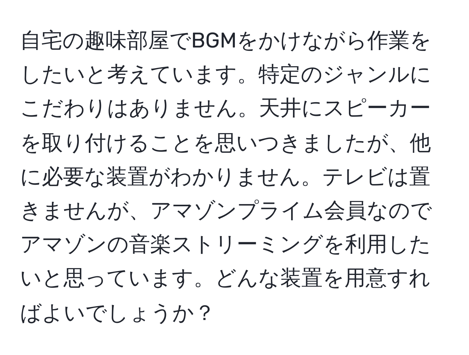 自宅の趣味部屋でBGMをかけながら作業をしたいと考えています。特定のジャンルにこだわりはありません。天井にスピーカーを取り付けることを思いつきましたが、他に必要な装置がわかりません。テレビは置きませんが、アマゾンプライム会員なのでアマゾンの音楽ストリーミングを利用したいと思っています。どんな装置を用意すればよいでしょうか？