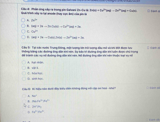 f47d04e8322d01798ng/67a1f47d14abc5m301
Câu 4: Phản ứng xảy ra trong pin Galvani Zn-Cu là: Zn(s)+Cu^(2+)(aq)to Zn^(2+)(aq)+Cu(s). Đánh dá
Quá trình xảy ra tại anode (hay cực âm) của pin là
A. Zn^(2+)
B. (aq)+2eto Zn. Cu(s)to Cu^(2+)(aq)+2e.
C. Cu^(2+)
D. (aq)+2eto Cu(s).Zn(s)to Zn^(2+)(aq)+2e. 
Câu 5: Tại các nước Trung Đông, một lượng lớn trữ lượng dầu mỏ và khí đốt được lưu Đánh dã
thông bằng các đường ống dẫn khí nén. Sự bảo trì đường ống dẫn khí luôn được chú trọng
để tránh các vụ nố đường ống dẫn khí nén. Nố đường ống dẫn khí nén thuộc loại vụ nố
A. hạt nhân.
B. vật lí.
C. hóa học.
D. sinh học.
Câu 6: Kí hiệu nào dưới đây biểu diễn không đúng với cặp oxi hoá - khử? Đánh dã
A. Na^+
B. /Na.Fe^(3+)/Fe^(2+)
C. 2H^+/H_2
D. Fe^(2+)/Fe^(3+). 
Đánh đấu