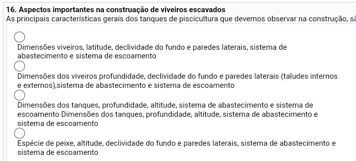 Aspectos importantes na construação de viveiros escavados
As principais características gerais dos tanques de piscicultura que devemos observar na construção, sá
Dimensões viveiros, latitude, declividade do fundo e paredes laterais, sistema de
abastecimento e sistema de escoamento
Dimensões dos viveiros profundidade, declividade do fundo e paredes laterais (taludes internos
e externos),sistema de abastecimento e sistema de escoamento
Dimensões dos tanques, profundidade, altitude, sistema de abastecimento e sistema de
escoamento Dimensões dos tanques, profundidade, altitude, sistema de abastecimento e
sistema de escoamento
Espécie de peixe, altitude, declividade do fundo e paredes laterais, sistema de abastecimento e
sistema de escoamento