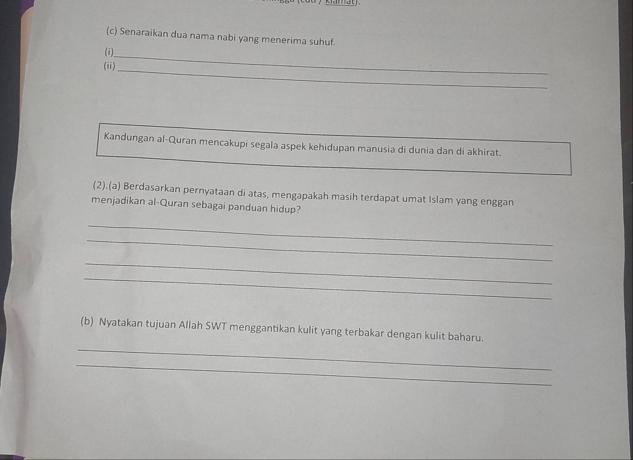 ama t 
(c) Senaraikan dua nama nabi yang menerima suhuf. 
(i)_ 
(ii)_ 
Kandungan al-Quran mencakupi segala aspek kehidupan manusia di dunia dan di akhirat. 
(2).(a) Berdasarkan pernyataan di atas, mengapakah masih terdapat umat Islam yang enggan 
menjadikan al-Quran sebagai panduan hidup? 
_ 
_ 
_ 
_ 
_ 
(b) Nyatakan tujuan Allah SWT menggantikan kulit yang terbakar dengan kulit baharu. 
_