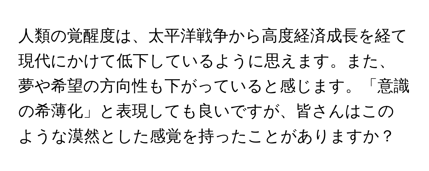 人類の覚醒度は、太平洋戦争から高度経済成長を経て現代にかけて低下しているように思えます。また、夢や希望の方向性も下がっていると感じます。「意識の希薄化」と表現しても良いですが、皆さんはこのような漠然とした感覚を持ったことがありますか？