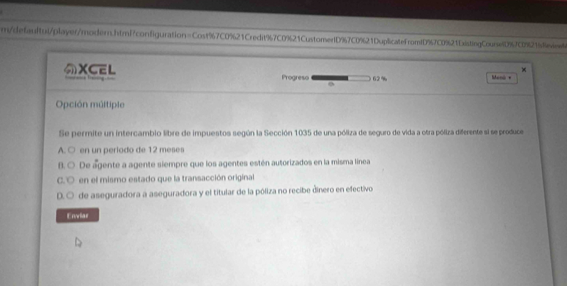 m/defaultul/player/modern.html?configuration=Cost%7C0%21Credit%7C0%21CustomertD % 7C0%21DuplicateFromtD967C0%21ExistingCoursefD%7C0%2fs8eviee
×
XCEL 62 % Menú *
Progreso
Opción múltiple
Se permite un intercambio libre de impuestos según la Sección 1035 de una póliza de seguro de vida a otra póliza diferente si se produce
A. ○ en un periodo de 12 meses
B. ○ De agente a agente siempre que los agentes estén autorizados en la misma línea
C. ○ en el mismo estado que la transacción original
D.○ de aseguradora a aseguradora y el titular de la póliza no recibe dinero en efectivo
Enviar