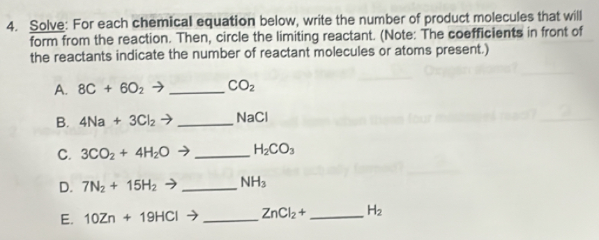 Solve: For each chemical equation below, write the number of product molecules that will 
form from the reaction. Then, circle the limiting reactant. (Note: The coefficients in front of 
the reactants indicate the number of reactant molecules or atoms present.) 
A. 8C+6O_2 _
CO_2
B. 4Na+3Cl_2 _ NaCl
C. 3CO_2+4H_2O _ H_2CO_3
D. 7N_2+15H_2to _  NH_3
E. 10Zn+19HCl _ ZnCl_2+ _  H_2