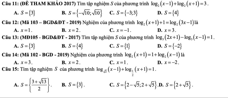 (ĐÊ THAM KHẢO 2017) Tìm tập nghiệm S của phương trình log _2(x-1)+log _2(x+1)=3.
A. S= 3 B. S= -sqrt(10);sqrt(10) C. S= -3;3 D. S= 4
Câu 12: (Mã 103 - BGD&ĐT - 2019) Nghiệm của phương trình log _2(x+1)+1=log _2(3x-1)1 à
A. x=1. B. x=2. C. x=-1. D. x=3. 
Câu 13: (MĐ105 - BGD&ĐT - 2017) Tìm tập nghiệm S của phương trình log _3(2x+1)-log _3(x-1)=1.
A. S= 3 B. S= 4 C. S= 1 D. S= -2
Câu 14: (Mã 102-BGD-2019 ) Nghiệm của phương trình log _2(x+1)=1+log _2(x-1) là
A. x=3. B. x=2. C. x=1. D. x=-2. 
Câu 15: Tìm tập nghiệm S của phương trình log _sqrt(2)(x-1)+log _ 1/2 (x+1)=1.
A. S=  (3+sqrt(13))/2 . B. S= 3. C. S= 2-sqrt(5);2+sqrt(5) .D. S= 2+sqrt(5).