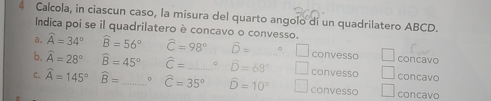 Calcola, in ciascun caso, la misura del quarto angolo dí un quadrilatero ABCD.
Indica poi se il quadrilatero è concavo o convesso.
a. widehat A=34° widehat B=56° widehat C=98° widehat D=□° □ convesso concavo
b. widehat A=28° widehat B=45° widehat C=...^circ  _ widehat D=68° | convesso □ concavo
C. widehat A=145° widehat B= _ 。 widehat C=35° widehat D=10° convesso concavo