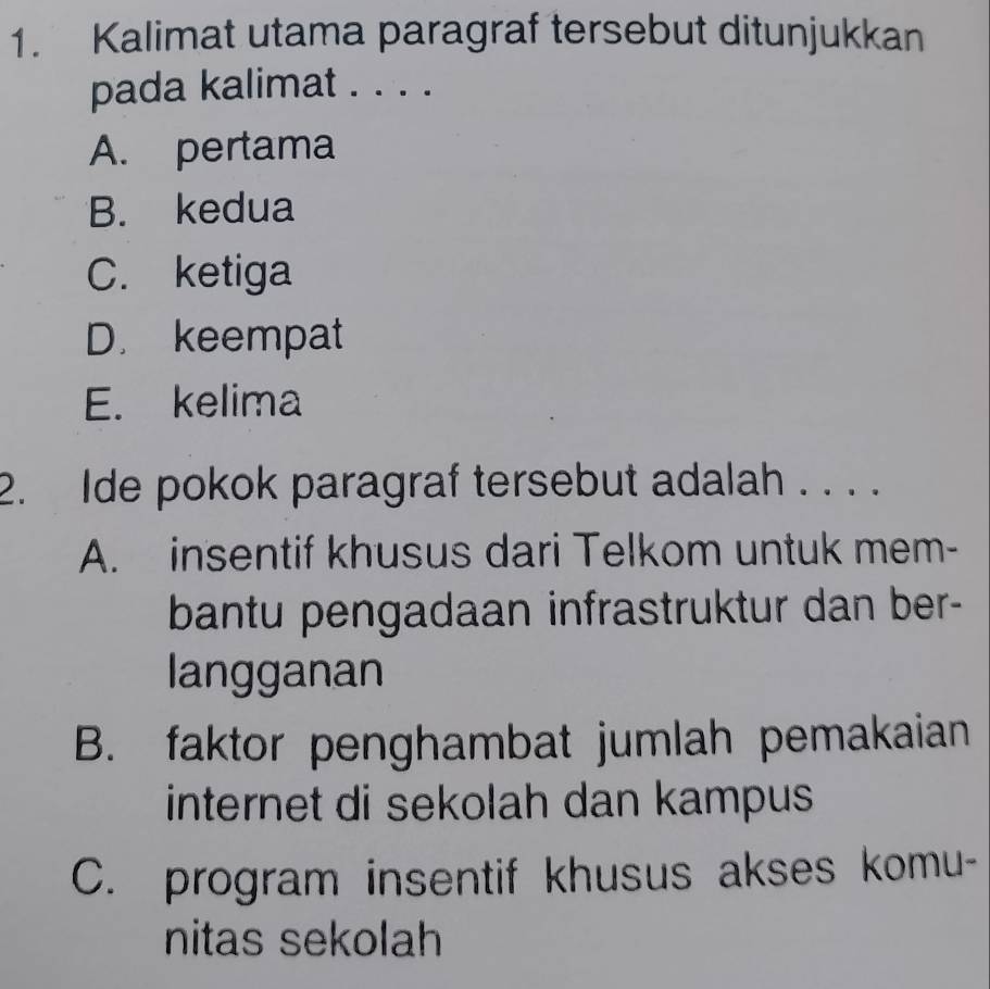 Kalimat utama paragraf tersebut ditunjukkan
pada kalimat . . . .
A. pertama
B. kedua
C. ketiga
D. keempat
E. kelima
2. Ide pokok paragraf tersebut adalah . . . .
A. insentif khusus dari Telkom untuk mem-
bantu pengadaan infrastruktur dan ber-
langganan
B. faktor penghambat jumlah pemakaian
internet di sekolah dan kampus 
C. program insentif khusus akses komu-
nitas sekolah