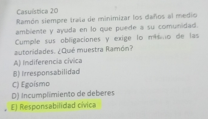 Casuística 20
Ramón siempre trata de minimizar los daños al medio
ambiente y ayuda en lo que puede a su comunidad.
Cumple sus obligaciones y exige lo mismo de las
autoridades. ¿Qué muestra Ramón?
A) Indiferencia cívica
B) Irresponsabilidad
C) Egoísmo
D) Incumplimiento de deberes
E) Responsabilidad cívica