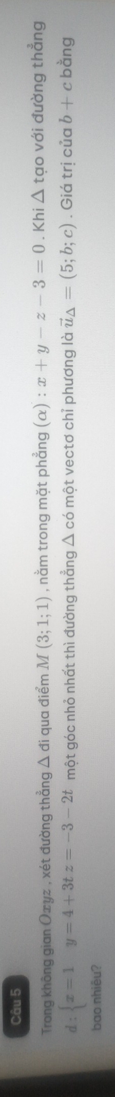 Trong không gian Oxyz , xét đường thẳng △ di qua điểm M(3;1;1) , nằm trong mặt phẳng (α) : x+y-z-3=0. Khi △ tạo với đường thẳng
d: x=1y=4+3tz=-3-2t một góc nhỏ nhất thì đường thẳng △ cd một vectơ chỉ phương là vector u_△ =(5;b;c). Giá trị của b+c bằng 
bao nhiêu?