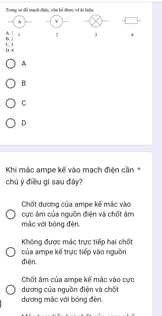 Trong sơ đồ mạch điện, vôn kế được vẽ kí hiệu
A. 1 1
2
3
4
B. 2
C. 3
D. 4
A
B
C
D
Khi mắc ampe kế vào mạch điện cần *
chú ý điều gì sau đây?
Chốt dương của ampe kế mắc vào
ực âm của nguồn điện và chốt âm
mắc với bóng đèn.
Không được mắc trực tiếp hai chốt
của ampe kế trực tiếp vào nguồn
điện.
Chốt âm của ampe kế mắc vào cực
dương của nguồn điện và chốt
dương mắc với bóng đèn.