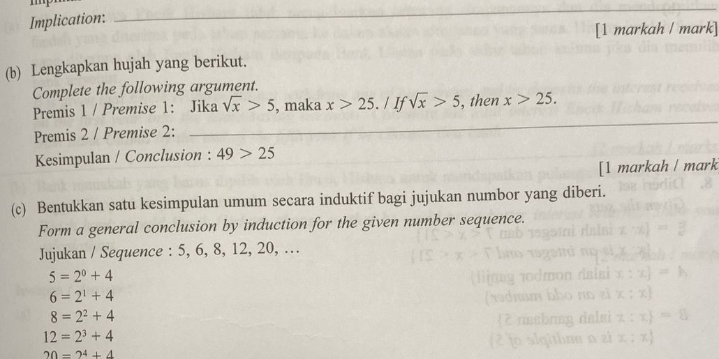 Implication: 
[1 markah / mark] 
(b) Lengkapkan hujah yang berikut. 
Complete the following argument. 
Premis 1 / Premise 1: Jika sqrt(x)>5 , maka x>25 / If sqrt(x)>5 , then x>25. 
Premis 2 / Premise 2: 
Kesimpulan / Conclusion : 49>25
[1 markah / mark 
(c) Bentukkan satu kesimpulan umum secara induktif bagi jujukan numbor yang diberi. 
Form a general conclusion by induction for the given number sequence. 
Jujukan / Sequence : 5, 6, 8, 12, 20, …
5=2^0+4
6=2^1+4
8=2^2+4
12=2^3+4
20=2^4+4