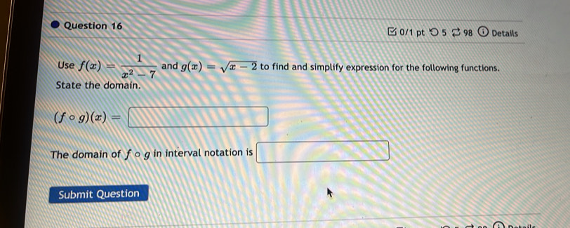 □ 0/1 pt つ 5 ⇄ 98 frac  Details 
Use f(x)= 1/x^2-7  and g(x)=sqrt(x-2) to find and simplify expression for the following functions. 
State the domain.
(fcirc g)(x)=□
The domain of f o g in interval notation is □ 
Submit Question