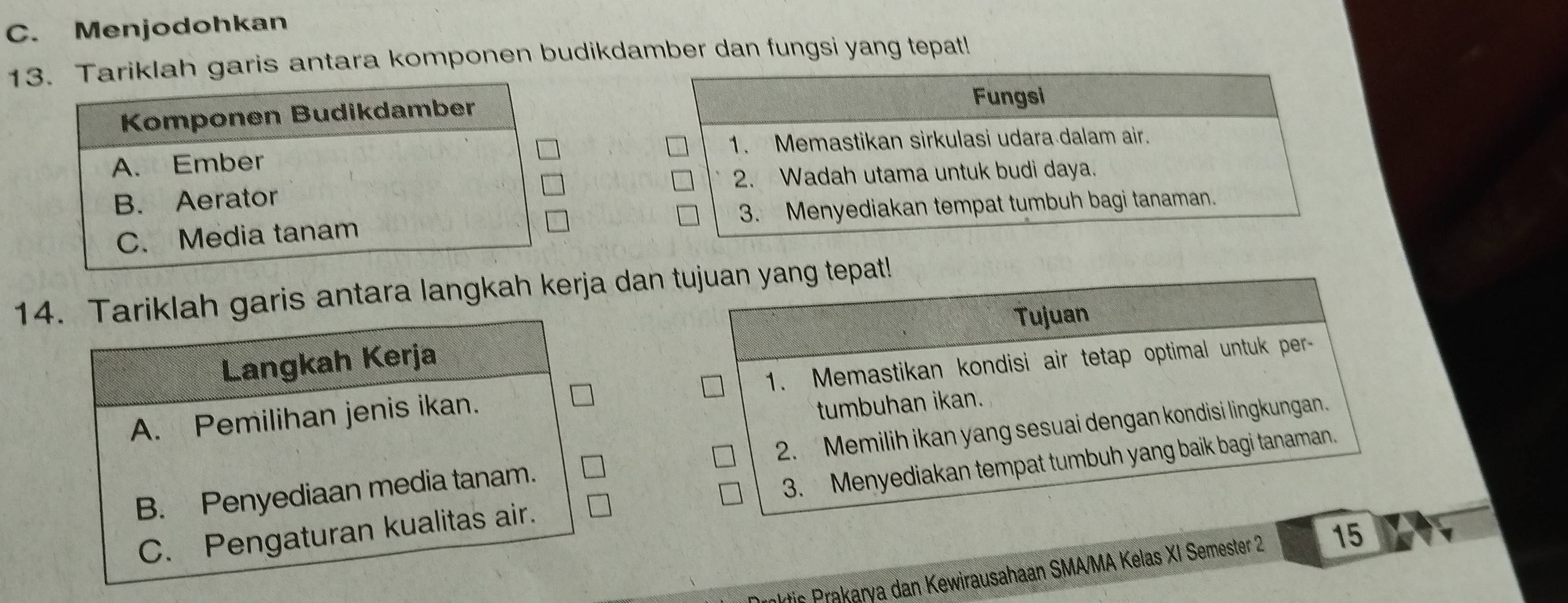 Menjodohkan
13Tariklah garis antara komponen budikdamber dan fungsi yang tepat!
Fungsi
1. Memastikan sirkulasi udara dalam air.
2. Wadah utama untuk budi daya.
3. Menyediakan tempat tumbuh bagi tanaman.
14. Tariklah garis antara langkah kerja dan tujuan yang tepat!
Tujuan
Langkah Kerja
A. Pemilihan jenis ikan. 1. Memastikan kondisi air tetap optimal untuk per-
tumbuhan ikan.
B. Penyediaan media tanam. 2. Memilih ikan yang sesuai dengan kondisi lingkungan
C. Pengaturan kualitas air. 3. Menyediakan tempat tumbuh yang baik bagi tanaman
nktis Prakarya dan Kewirausahaan SMA/MA Kelas XI Semester 2 15