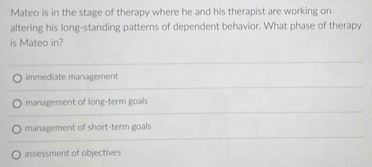 Mateo is in the stage of therapy where he and his therapist are working on
altering his long-standing patterns of dependent behavior. What phase of therapy
is Mateo in?
immediate management
management of long-term goals
management of short-term goals
assessment of objectives