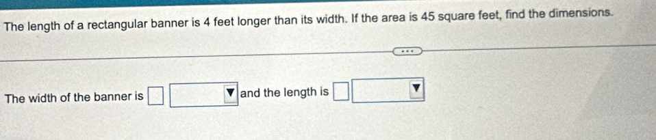 The length of a rectangular banner is 4 feet longer than its width. If the area is 45 square feet, find the dimensions. 
The width of the banner is □ □ □ V and the length is □ □