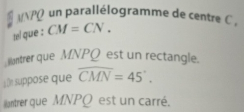 MNPQ un parallélogramme de centre C , 
tel que : CM=CN. 
Montrer que MNPQ est un rectangle. 
On suppose que widehat CMN=45°. 
ontrer que MNPQ est un carré.