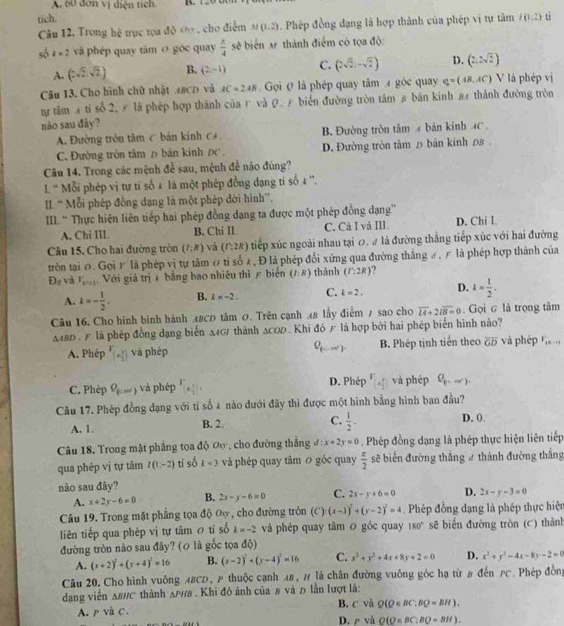A. 60 đơn vị diện tích. D.
tich. l(1:2) tỉ
Câu 12. Trong hxi otrục tọa độ đo , cho điểm M(1,2). Phép đồng dạng là hợp thành của phép vị tự tâm
sδ k=2 và phép quay tâm 0 góc quay  π /4  sẽ biển M thành điểm có tọa độ:
A. (2sqrt(2).sqrt(2)) B. (2,-1) C. (2sqrt(2):-sqrt(2)) D. (2.2sqrt(2))
Câu 13, Cho hình chữ nhật A8CD và AC=2AB Gọi Q là phép quay tâm  góc quay e=(A=(AB.AC) V là phép vị
tự tâm 4 tỉ số 2, 5 là phép hợp thành của 1 và Q. F biển đường tròn tâm 8 bản kinh 8 thành đường tròn
nào sau đây?
A. Đường tròn tâm C bản kinh C4. B. Đường tròn tâm 4 bản kính 4C.
C. Đường tròn tâm Đ bản kinh ĐC . D. Đường tròn tâm д bán kính 0B .
Câu 14. Trong các mệnh đề sau, mệnh đề nào đúng?
I. ' Mỗi phép vị tự tỉ số & là một phép đồng dạng tỉ số & ''.
II. ' Mỗi phép đồng dạng là một phép dời hình”.
III. “ Thực hiện liên tiếp hai phép đồng dạng ta được một phép đồng dạng''
A. Chi III. B. Chi II. C. Cả I và III. D. Chi I.
Câu 15. Cho hai đường tròn (I:R) và (I':2R) tiếp xúc ngoài nhau tại 0. # là đường thắng tiếp xúc với hai đường
tròn tại 0. Gọi P là phép vị tự tâm 0 tỉ số k, Đ là phép đối xứng qua đường thẳng #, F là phép hợp thành của
D_d và r_n+1) Với giá trị  bằng bao nhiêu thì F biến (I:R) thành (I^.:2R) ?
A. k=- l/2 .
B. k=-2.
C. k=2.
D. k= 1/2 .
Câu 16. Cho hình bình hành ABCD tâm 0. Trên cạnh AB lấy điểm / sao cho overline IA+2overline IB=0. Gọi G là trọng tâm
△ ABD Đ  n là phép đồng đạng biến Δ467 thành △ COD. Khi đó F là hợp bởi hai phép biến hình nào?
Q_(5,-100°).
A. Phép V_(A3)2) và phép B. Phép tịnh tiến theo overline GD và phép (n-1)
C. Phép Q_(0,100°) và phép I'(x- 1/2 ). D. Phép V_(4 3/2 ) và phép Q_(n-m'').
Câu 17. Phép đồng dạng với tỉ số 4 nào dưới đây thì được một hình bằng hình ban đầu?
A. 1. B. 2. C.  1/2 . D. 0.
Câu 18. Trong mặt phẳng tọa độ Ox, cho đường thắng đ: x+2y=0. Phép đồng dạng là phép thực hiện liên tiếp
qua phép vị tự tâm I(1:-2) ti số k=3 và phép quay tâm 0 góc quay  π /2  sẽ biến đường thẳng # thành đường thẳng
nào sau đây?
A. x+2y-6=0 B. 2x-y-6=0 C. 2x-y+6=0 D. 2x-y-3=0
Câu 19. Trong mặt phẳng tọa độ Oợ, cho đường tròn (C): (x-1)^2+(y-2)^2=4. Phép đồng dạng là phép thực hiện
liên tiếp qua phép vị tự tâm 0 tỉ số k=-2 và phép quay tâm 0 góc quay 180° sẽ biến đường tròn (C) thành
đường tròn nào sau đây? (0 là gốc tọa độ)
A. (x+2)^2+(y+4)^2=16 B. (x-2)^2+(y-4)^2=16 C. x^2+y^2+4x+8y+2=0 D. x^2+y^2-4x-8y-2=0
Câu 20. Cho hình vuông ABCD, P thuộc cạnh AB, H là chân đường vuông góc hạ từ # đến PC. Phép đồng
dạng viến △ BHC thành △ PHB. Khi đó ảnh của β và đ lần lượt là:
A. p và C. B. c và Q(Q∈ BC;BQ=BH).
D. ρ và Q(Q∈ BC;BQ=BH).