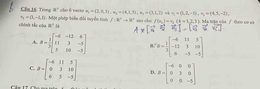 Trong R^3 cho 6 vecto u_1=(2,0,3), u_2=(4,1,5), u_3=(3,1,2) và v_1=(1,2,-1), v_2=(4,5,-2),
v_3=(1,-1,1). Một phép biến đổi tuyến tính f:R^3to R^3 sao cho f(u_k)=v_k(k=1,2,3). Ma trận của ƒ theo cơ sở
chính tắc của R^3 là
A. B= 1/3 beginbmatrix -6&-12&6 11&3&-5 5&10&-5endbmatrix
B. B= 1/3 beginbmatrix -6&11&5 -12&3&10 6&-5&-5endbmatrix
C. B=beginbmatrix -6&11&5 0&3&10 6&5&-5endbmatrix
D. B=beginbmatrix -6&0&0 0&3&0 0&0&-5endbmatrix
Câu 17. Cho ma