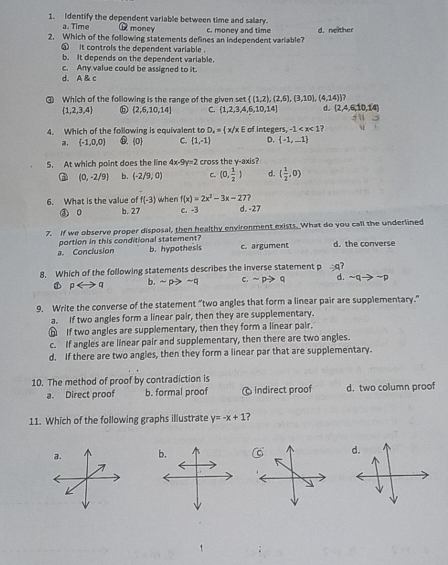 Identify the dependent variable between time and salary.
a. Time C money
2. Which of the following statements defines an independent variable? c. money and time d. neither
it controls the dependent variable .
b. It depends on the dependent variable.
c. Any value could be assigned to it.
d. A & c
③ Which of the following is the range of the given set  (1,2),(2,6),(3,10),(4,14)
 1,2,3,4  2,6,10,14 C.  1,2,3,4,6,10,14 d. (2,4,6,10,14)
4. Which of the following is equivalent to D_x= x/xE of integers, -1 ?
a.  -1,0,0 ⑥. 0 C  1,-1 D. (-1,-1)
5. At which point does the line 4x-9y=2 cross the y-axis?
(0,-2/9] b. (-2/9,0) c. (0, 1/2 ) d ( 1/2 ,0)
f(x)=2x^2-3x-27?
6. What is the value of f(-3) when c. -3 d. -27
③ o b. 27
7. If we observe proper disposal, then healthy environment exists. What do you call the underlined
a. Conclusion portion in this conditional statement? b. hypothesis c. argument d. the converse
8. Which of the following statements describes the inverse statement p ∴ c
b.
1 prightarrow q sim pto sim q C. sim pto q d. sim qto sim p
9. Write the converse of the statement “two angles that form a linear pair are supplementary.”
a. If two angles form a linear pair, then they are supplementary.
⑥ If two angles are supplementary, then they form a linear pair.
c. If angles are linear pair and supplementary, then there are two angles.
d. If there are two angles, then they form a linear par that are supplementary.
10. The method of proof by contradiction is
a. Direct proof b. formal proof Indirect proof d.two column proof
11. Which of the following graphs illustrate y=-x+1