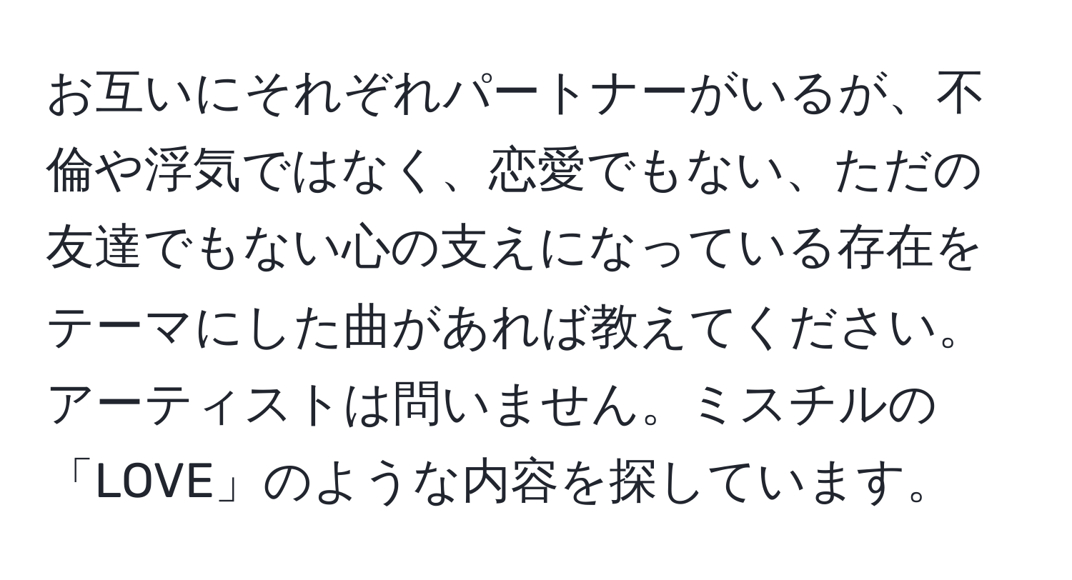 お互いにそれぞれパートナーがいるが、不倫や浮気ではなく、恋愛でもない、ただの友達でもない心の支えになっている存在をテーマにした曲があれば教えてください。アーティストは問いません。ミスチルの「LOVE」のような内容を探しています。