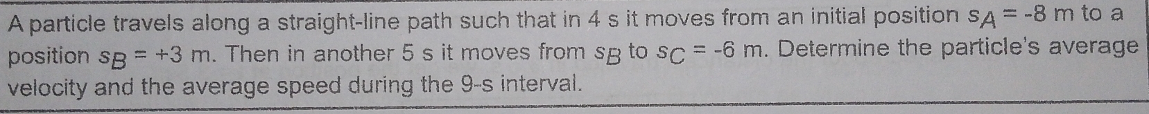 A particle travels along a straight-line path such that in 4 s it moves from an initial position s_A=-8m to a 
position s_B=+3m. Then in another 5 s it moves from sg to s_C=-6m. Determine the particle's average 
velocity and the average speed during the 9-s interval.