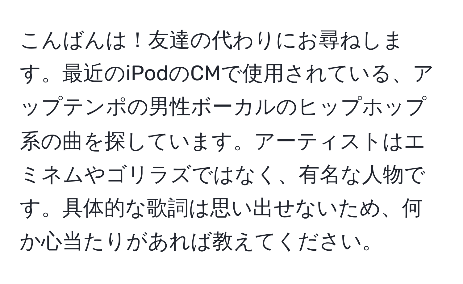 こんばんは！友達の代わりにお尋ねします。最近のiPodのCMで使用されている、アップテンポの男性ボーカルのヒップホップ系の曲を探しています。アーティストはエミネムやゴリラズではなく、有名な人物です。具体的な歌詞は思い出せないため、何か心当たりがあれば教えてください。