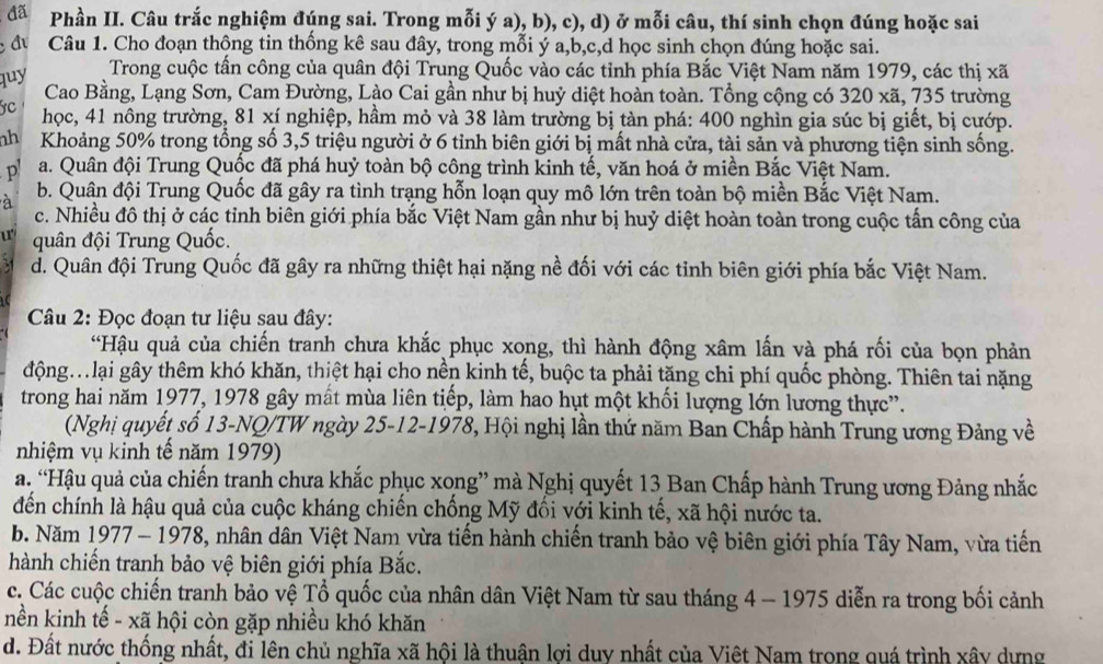 đã Phần II. Câu trắc nghiệm đúng sai. Trong mỗi ý a), b), c), d) ở mỗi câu, thí sinh chọn đúng hoặc sai
Câu 1. Cho đoạn thông tin thống kê sau đây, trong mỗi ý a,b,c,d học sinh chọn đúng hoặc sai.
Trong cuộc tấn công của quân đội Trung Quốc vào các tỉnh phía Bắc Việt Nam năm 1979, các thị xã
quy  Cao Bằng, Lạng Sơn, Cam Đường, Lào Cai gần như bị huỷ diệt hoàn toàn. Tổng cộng có 320 xã, 735 trường
C học, 41 nông trường, 81 xí nghiệp, hầm mỏ và 38 làm trường bị tàn phá: 400 nghìn gia súc bị giết, bị cướp.
nh Khoảng 50% trong tổng số 3,5 triệu người ở 6 tỉnh biên giới bị mất nhà cửa, tài sản và phương tiện sinh sống.
p a. Quân đội Trung Quốc đã phá huỷ toàn bộ công trình kinh tế, văn hoá ở miền Bắc Việt Nam.
à
b. Quân đội Trung Quốc đã gây ra tình trạng hỗn loạn quy mô lớn trên toàn bộ miền Bắc Việt Nam.
c. Nhiều đô thị ở các tỉnh biên giới phía bắc Việt Nam gần như bị huỷ diệt hoàn toàn trong cuộc tấn công của
u quân đội Trung Quốc.
d. Quân đội Trung Quốc đã gây ra những thiệt hại nặng nề đối với các tinh biên giới phía bắc Việt Nam.
Câu 2: Đọc đoạn tư liệu sau đây:
“Hậu quả của chiến tranh chưa khắc phục xong, thì hành động xâm lấn và phá rối của bọn phản
động..ại gây thêm khó khăn, thiệt hại cho nền kinh tế, buộc ta phải tăng chi phí quốc phòng. Thiên tai nặng
trong hai năm 1977, 1978 gây mất mùa liên tiếp, làm hao hụt một khối lượng lớn lương thực”.
(Nghị quyết số 13-NQ/TW ngày 25-12-1978, Hội nghị lần thứ năm Ban Chấp hành Trung ương Đảng về
nhiệm vụ kinh tế năm 1979)
a. “Hậu quả của chiến tranh chưa khắc phục xong” mà Nghị quyết 13 Ban Chấp hành Trung ương Đảng nhắc
đến chính là hậu quả của cuộc kháng chiến chống Mỹ đối với kinh tế, xã hội nước ta.
b. Năm 1977 - 1978, nhân dân Việt Nam vừa tiến hành chiến tranh bảo vệ biên giới phía Tây Nam, vừa tiến
hành chiến tranh bảo vệ biên giới phía Bắc.
c. Các cuộc chiến tranh bảo vệ Tổ quốc của nhân dân Việt Nam từ sau tháng 4 - 1975 diễn ra trong bối cảnh
nền kinh tế - xã hội còn gặp nhiều khó khăn
d. Đất nước thống nhất, đi lên chủ nghĩa xã hội là thuận lợi duy nhất của Việt Nam trong quá trình xây dựng