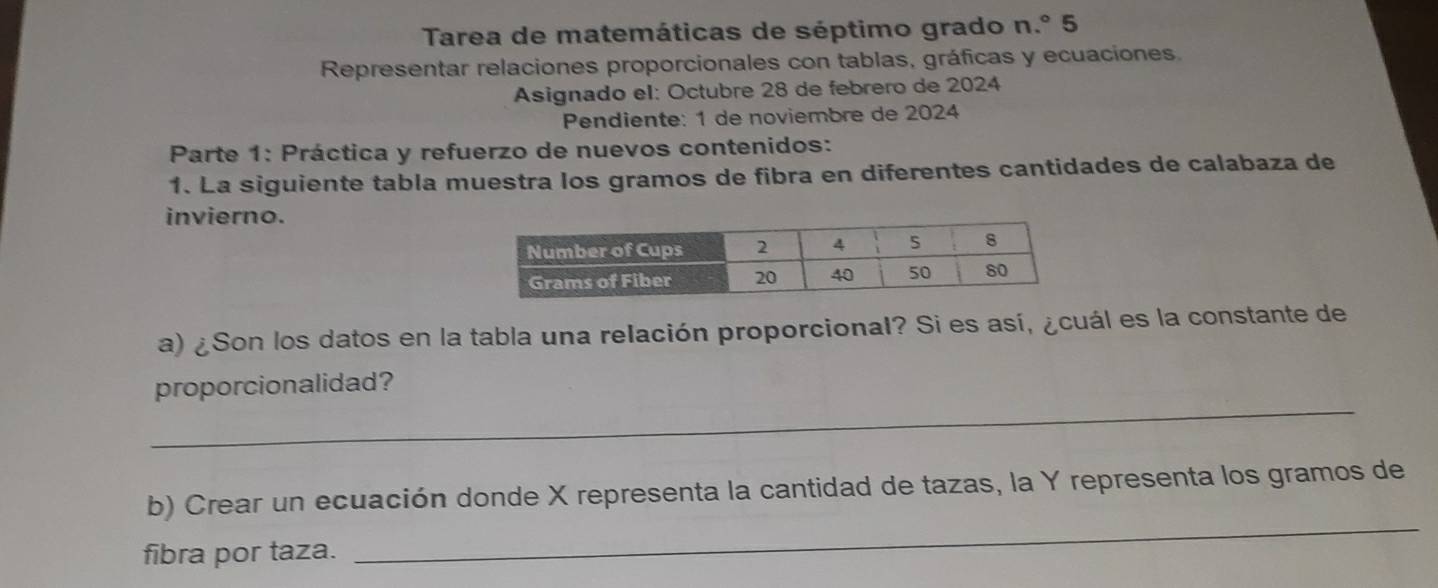 Tarea de matemáticas de séptimo grado n.º 5 
Representar relaciones proporcionales con tablas, gráficas y ecuaciones. 
Asignado el: Octubre 28 de febrero de 2024
Pendiente: 1 de noviembre de 2024
Parte 1: Práctica y refuerzo de nuevos contenidos: 
1. La siguiente tabla muestra los gramos de fibra en diferentes cantidades de calabaza de 
invierno. 
a) ¿Son los datos en la tabla una relación proporcional? Si es así, ¿cuál es la constante de 
_ 
proporcionalidad? 
b) Crear un ecuación donde X representa la cantidad de tazas, la Y representa los gramos de 
fibra por taza. 
_