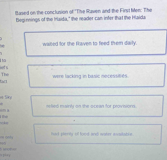 Based on the conclusion of ''The Raven and the First Men: The
Beginnings of the Haida," the reader can infer that the Haida
he
waited for the Raven to feed them daily.

to
iefs
The were lacking in basic necessitiés.
fact
e Sky
e
relied mainly on the ocean for provisions.
ima
the
oke
had plenty of food and water available.
re only
red
d another
o play