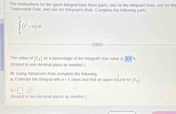 The instructions for the given integral have three parts, one for the Midpoint Rule, one for the 
Trapezoidal Rule, and one for Simpson's Rule. Complete the following parts.
∈t _0^(2(t^3)+2t)dt
The value of |E_T| as a percentage of the integral's true value is 3.1 %. 
(Round to one decimal place as needed.) 
III. Using Simpson's Rule complete the following. 
a. Estimate the integral with n=4 steps and find an upper bound for |E_S|
S=□
(Round to two decimal places as needed.)