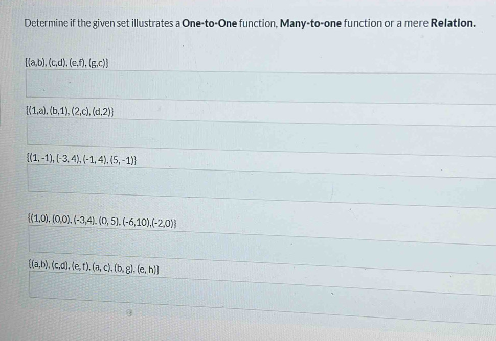 Determine if the given set illustrates a One-to-One function, Many-to-one function or a mere Relatlon.
 (a,b),(c,d),(e,f),(g,c)
 (1,a),(b,1),(2,c),(d,2)
 (1,-1),(-3,4),(-1,4),(5,-1)
 (1,0),(0,0),(-3,4),(0,5),(-6,10),(-2,0)
 (a,b),(c,d),(e,f),(a,c),(b,g),(e,h)