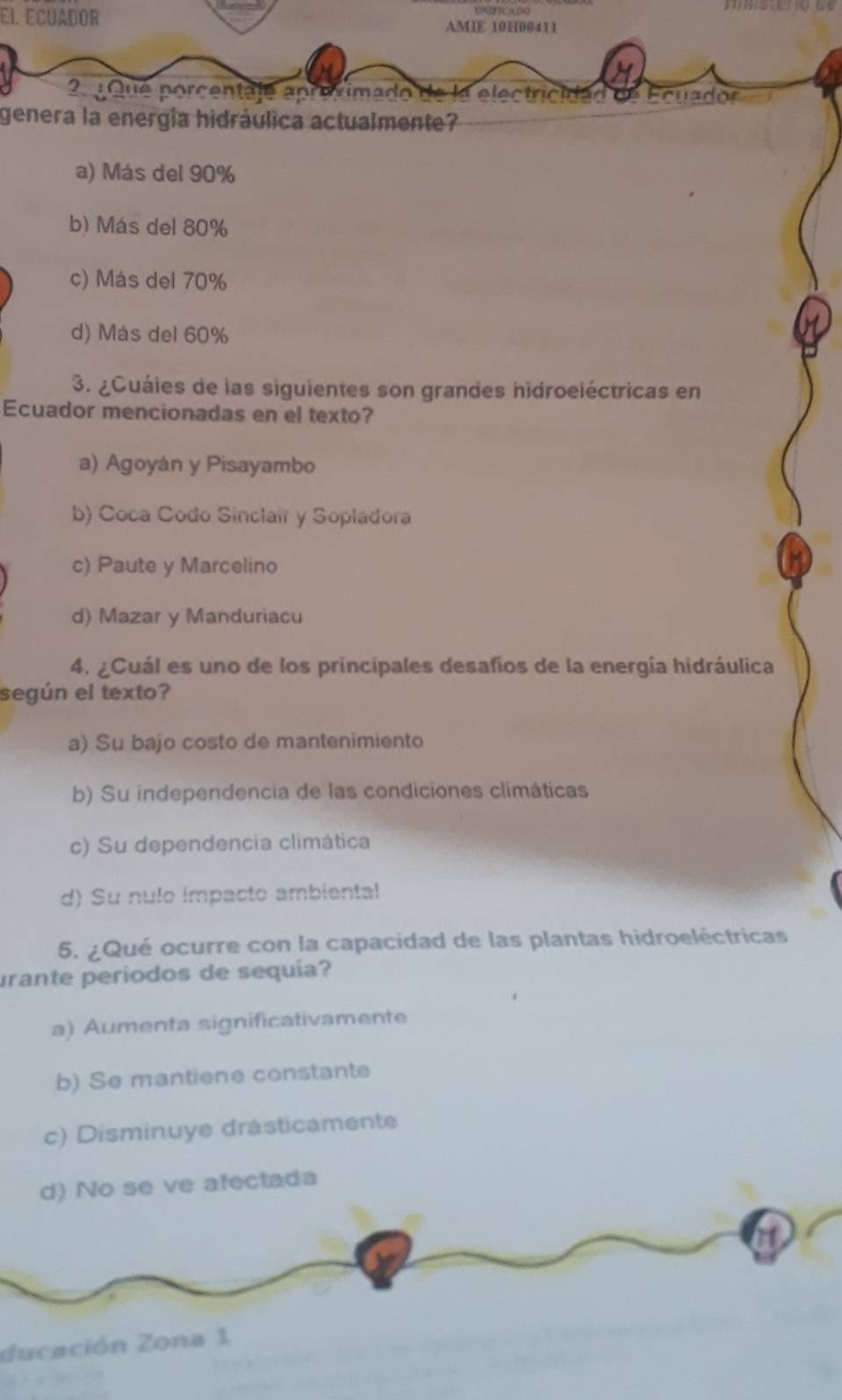 El Ecuador AMIE 10H00411
2. Que porcentaje aproximado de la electricidad de Ecuador
genera la energía hidráulica actualmente?
a) Más del 90%
b) Más del 80%
c) Más del 70%
d) Más del 60%
3. ¿Cuáies de las siguientes son grandes hidroeléctricas en
Ecuador mencionadas en el texto?
a) Agoyán y Pisayambo
b) Coca Codo Sinclair y Sopladora
c) Paute y Marcelino
d) Mazar y Manduriacu
4. ¿Cuál es uno de los principales desafíos de la energía hidráulica
según el texto?
a) Su bajo costo de mantenimiento
b) Su independencia de las condiciones climáticas
c) Su dependencia climática
d) Su nulo impacto ambiental
5. ¿Qué ocurre con la capacidad de las plantas hidroeléctricas
urante periodos de sequía?
a) Aumenta significativamente
b) Se mantiene constante
c) Disminuye drásticamente
d) No se ve afectada
ducación Zona 1