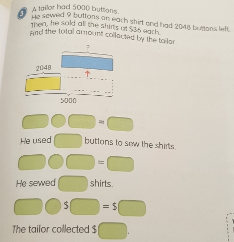 A tailor had 5000 buttons
He sewed 9 buttons on each shirt and had 2048 buttons left
Then, he sold all the shirts at $36 each.
Find the total amount collected by the tailor
□ □ □ =□
He used □ buttons to sew the shirts.
□ bigcirc □ =□
He sewed □ shirts.
□ bigcirc S□ =S□
The tailor collected $ □ .