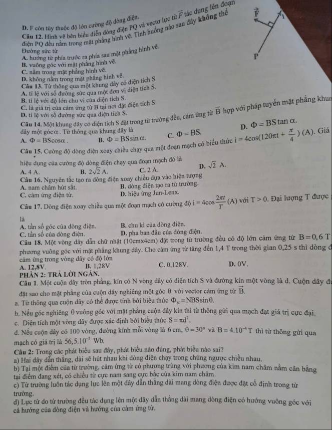 Hình vẽ bên biểu diễn đòng điện PQ và vectơ lực từ overline F tác dụng lên đoạn
D. F còn tùy thuộc độ lớn cường độ dòng điện.
C
điện PQ đều nằm trong mặt phẳng hình vẽ. Tình huồng nào sau đây không thể vector F 1
Đường sức từ
A. hướng từ phía trước ra phía sau mặt phẳng hình vẽ.
P
B. vuống góc với mặt phẳng hình vẽ.
C. nằm trong mặt phẳng hình vẽ.
D. không nằm trong mặt phẳng hình vẽ.
Cầu 13. Từ thông qua một khung dây có diện tích S
A. tỉ lệ với số đường sức qua một đơn vị diện tích S.
B. tỉ lệ với độ lớn chu vi của diện tích S.
C. là giá trị của cảm ứng tử B tại nơi đặt điện tích S.
Câu 14. Một khung dây có diện tích S đặt trong từ trường đều, cảm ứng từ overline B hợp với pháp tuyến mặt phẳng khun
D. tỉ lệ với số đường sức qua diện tích S.
dây một góc α . Từ thông qua khung dây là
A. Phi =BScos alpha . B. Phi =BSsin alpha . C. Phi =BS. i=4cos (120π t+ π /4 )(A) D. Phi =BStan alpha .. Giá
Câu 15. Cường độ dòng điện xoay chiều chạy qua một đoạn mạch có biểu thức
hiệu dụng của cường độ dòng điện chạy qua đoạn mạch đó là
A. 4 A. B. 2sqrt(2)A. C. 2 A. D. sqrt(2)A.
Câu 16. Nguyên tắc tạo ra dòng điện xoay chiều dựa vào hiện tượng
A. nam châm hút sắt. B. dòng điện tạo ra từ trường.
C. cảm ứng điện từ. D. hiệu ứng Jun-Lenx.
Câu 17. Dòng điện xoay chiều qua một đoạn mạch có cường dhat i=4cos  2π t/T (A) với T>0 Đại lượng T được
là
A. tần số góc của dòng điện. B. chu kì của dòng điện.
C. tần số của dòng điện. D. pha ban đầu của dòng điện.
Câu 18. Một vòng dây dẫn chữ nhật (10cmx4cm) đặt trong từ trường đều có độ lớn cảm ứng từ B=0,6T
phương vuông góc với mặt phẳng khung dây. Cho cảm ứng từ tăng đến 1,4 T trong thời gian 0,25 s thì dòng đ
cảm ứng trong vòng dây có độ lớn
A. 12 8V B. 1,28V C. 0,128V. D. 0V.
phảN 2: tRả Lời ngân.
Câu 1. Một cuộn dây tròn phẳng, kín có N vòng dây có điện tích S và đường kín một vòng là d. Cuộn dây đi
đặt sao cho mặt phẳng của cuộn dây nghiêng một góc θ với vector cảm ứng từ vector B.
a. Từ thông qua cuộn dây có thể được tính bởi biểu thức Phi _N=NBSsin θ .
b. Nếu góc nghiêng θ vuông góc với mặt phẳng cuộn dây kín thì từ thông gửi qua mạch đạt giá trị cực đại.
c. Diện tích một vòng dây được xác định bởi biểu thức S=π d^2.
d. Nếu cuộn dây có 100 vòng, đường kính mỗi vòng là 6 cm, θ =30° và B=4.10^(-4)T thì từ thông gửi qua
mạch có giá trị là 56,5.10^(-5)Wb.
Câu 2: Trong các phát biểu sau đây, phát biểu nào đúng, phát biểu nào sai?
a) Hai dây dẫn thẳng, dài sẽ hút nhau khi dòng điện chạy trong chúng ngược chiều nhau,
b) Tại một điểm của từ trường, cảm ứng từ có phượng trùng với phương của kim nam châm nằm cân bằng
tại điểm đang xét, có chiều từ cực nam sang cực bắc của kim nam châm.
c) Từ trường luôn tác dụng lực lên một dây dẫn thắng dài mang dòng điện được đặt cổ định trong từ
trường.
d) Lực từ do từ trường đều tác dụng lên một dây dẫn thẳng dài mang dòng điện có hướng vuông góc với
cả hướng của dòng điện và hướng của cảm ứng từ.