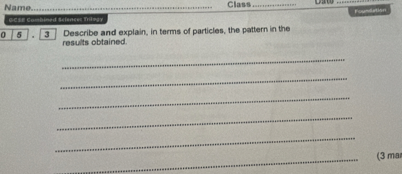 Name_ Class _Daw_ 
Foundation 
GCSE Combined Science: Trilogy 
0 5 3 Describe and explain, in terms of particles, the pattern in the 
results obtained. 
_ 
_ 
_ 
_ 
_ 
_(3 ma