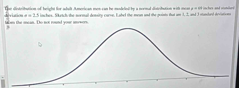 The distribution of height for adult American men can be modeled by a normal distribution with mean mu =69 inches and standard 
deviation sigma =2.5 inches. Sketch the normal density curve. Label the mean and the points that are 1, 2, and 3 standard deviations 
rom the mean. Do not round your answers.