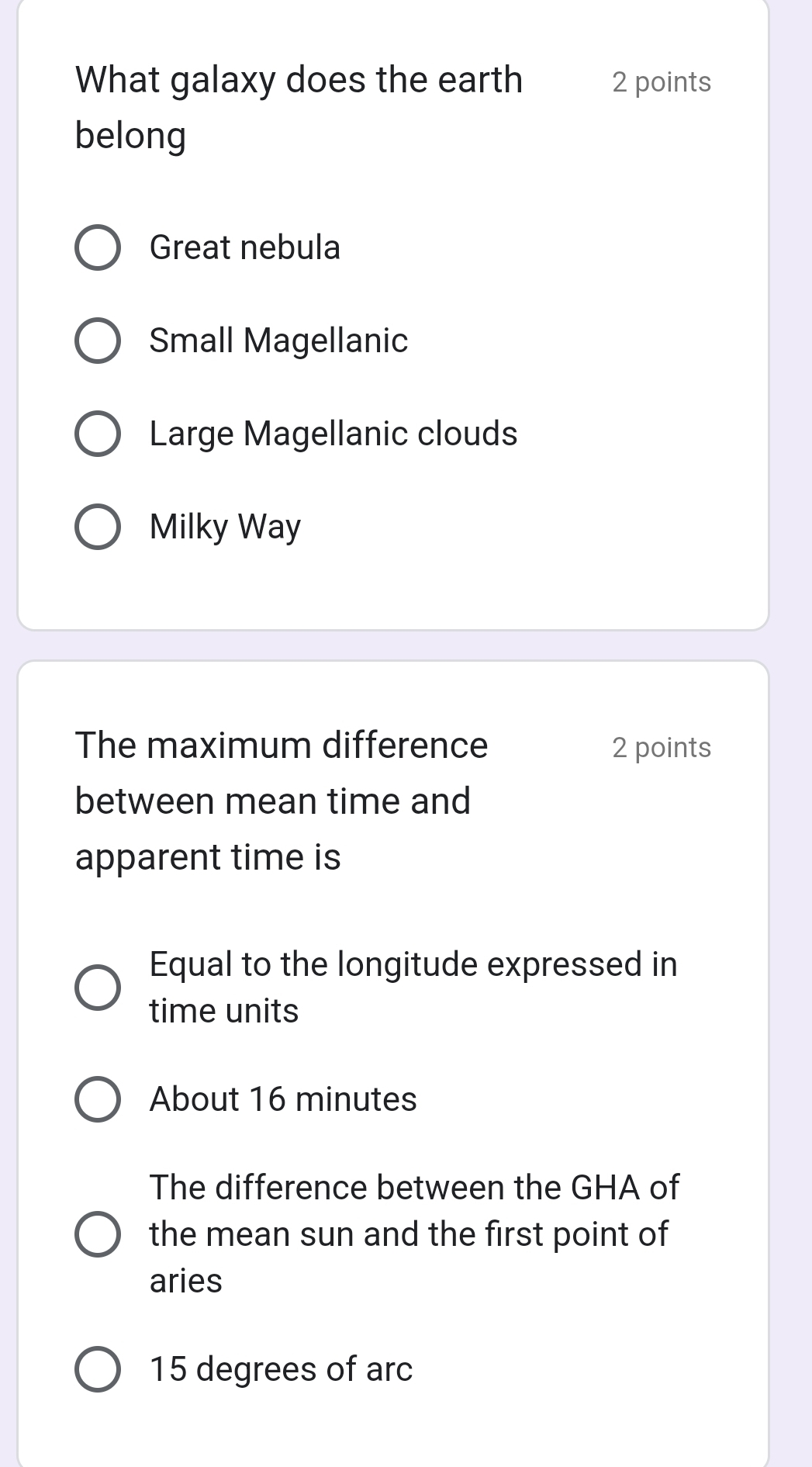 What galaxy does the earth 2 points
belong
Great nebula
Small Magellanic
Large Magellanic clouds
Milky Way
The maximum difference 2 points
between mean time and
apparent time is
Equal to the longitude expressed in
time units
About 16 minutes
The difference between the GHA of
the mean sun and the first point of
aries
15 degrees of arc