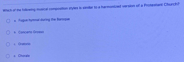 Which of the following musical composition styles is similar to a harmonized version of a Protestant Church?
a. Fugue hymnal during the Baroque
b. Concerto Grosso
c. Oratorio
d. Chorale