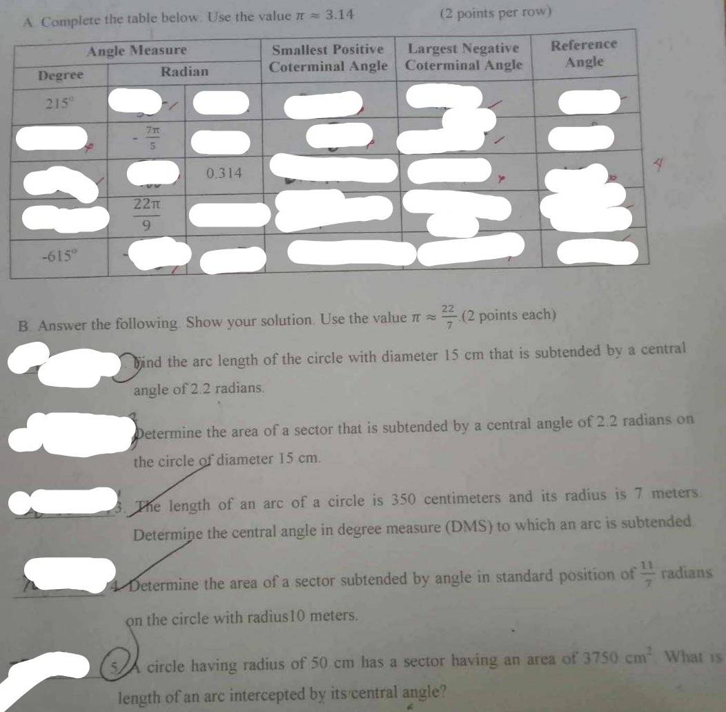 Complete the table below. Use the value π approx 3.14 (2 points per row)
B. Answer the following. Show your solution. Use the value π approx  22/7  (2 points each)
bind the arc length of the circle with diameter 15 cm that is subtended by a central
angle of 2.2 radians.
Determine the area of a sector that is subtended by a central angle of 2.2 radians on
the circle of diameter 15 cm.
3. The length of an arc of a circle is 350 centimeters and its radius is 7 meters.
Determine the central angle in degree measure (DMS) to which an arc is subtended
4. Determine the area of a sector subtended by angle in standard position of  11/7  radians
on the circle with radius10 meters.
5. A circle having radius of 50 cm has a sector having an area of 3750cm^2 What is
length of an arc intercepted by its central angle?