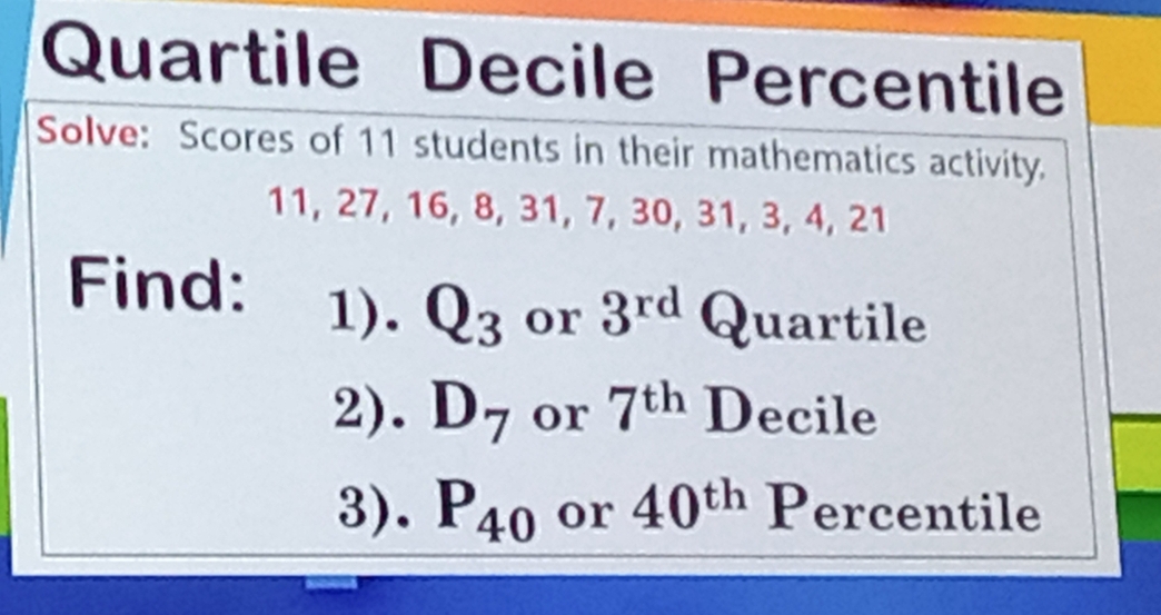 Quartile Decile Percentile 
Solve: Scores of 11 students in their mathematics activity.
11, 27, 16, 8, 31, 7, 30, 31, 3, 4, 21
Find: 1). Q_3 or 3^(rd) Quartile 
2). D_7 or 7^(th) Decile 
3). P_40 or 40^(th) Percentile