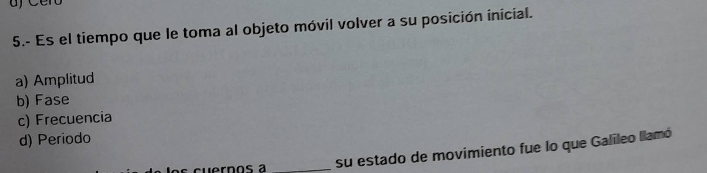 5.- Es el tiempo que le toma al objeto móvil volver a su posición inicial.
a) Amplitud
b) Fase
c) Frecuencia
d) Periodo
ernos a_
su estado de movimiento fue lo que Galíleo llamó