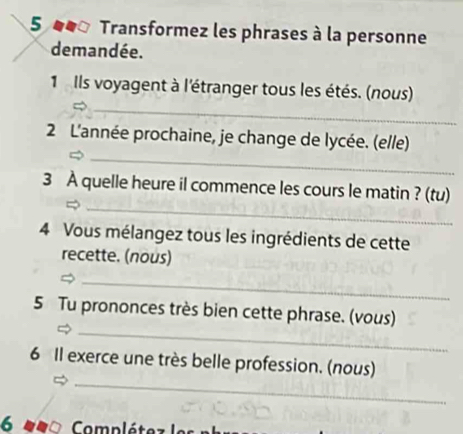 Transformez les phrases à la personne 
demandée. 
_ 
1 Ils voyagent à l'étranger tous les étés. (nous) 
_ 
2 L'année prochaine, je change de lycée. (elle) 
_ 
3 À quelle heure il commence les cours le matin ? (tu) 
4 Vous mélangez tous les ingrédients de cette 
recette. (nous) 
_ 
_ 
5 Tu prononces très bien cette phrase. (vous) 
_ 
6 Il exerce une très belle profession. (nous) 
6 Complétez le