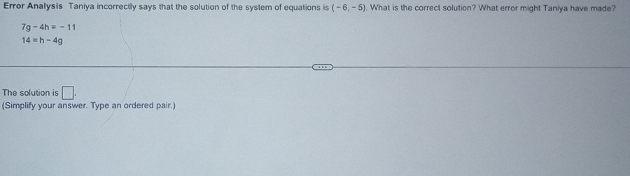 Error Analysis Taniya incorrectly says that the solution of the system of equations is (-6,-5). What is the correct solution? What error might Taniya have made?
7g-4h=-11
14=h-4g
The solution is □. 
(Simplify your answer. Type an ordered pair.)