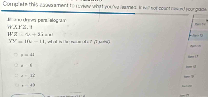 Complete this assessment to review what you've learned. It will not count toward your grade.
Jilliane draws parallelogram
WXYZ. If
Itern 14
W Z=4s+25 and ltern 15
XY=10s-11 , what is the value of s? (1 point)
(eem 18
s=44
ttem 17
s=6
(term 13
s=12
herm 19
s=49
ltwn 20
21