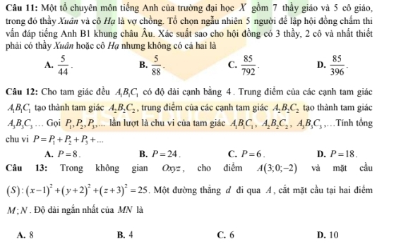 Một tổ chuyên môn tiếng Anh của trường đại học X gồm 7 thầy giáo và 5 cô giáo,
trong đó thầy Xuân và cô Hạ là vợ chồng. Tổ chọn ngẫu nhiên 5 người để lập hội đồng chấm thi
vẫn đáp tiếng Anh B1 khung châu Âu. Xác suất sao cho hội đồng có 3 thầy, 2 cô và nhất thiết
phải có thầy Xuân hoặc cô Hạ nhưng không có cả hai là
A.  5/44 . B.  5/88 . C.  85/792 . D.  85/396 .
Câu 12: Cho tam giác đều A_1B_1C_1 có độ dài cạnh bằng 4. Trung điểm của các cạnh tam giác
A_1B_1C_1 tạo thành tam giác A_2B_2C_2 , trung điểm của các cạnh tam giác A_2B_2C_2 tạo thành tam giác
A_3B_3C_3. Gọi P_1,P_2,P_3,.. lần lượt là chu vi của tam giác A_1B_1C_1,A_2B_2C_2,A_3B_3C_3 ,=Tính tổng
chu vi P=P_1+P_2+P_3+...
A. P=8. B. P=24. C. P=6. D. P=18.
Câu 13: Trong không gian  Oxyz, cho điểm A(3;0;-2) và mặt cầu
(S):(x-1)^2+(y+2)^2+(z+3)^2=25. Một đường thẳng đ đi qua A, cắt mặt cầu tại hai điểm
M ; N . Độ dài ngắn nhất của MN là
A. 8 B. 4 C. 6 D. 10