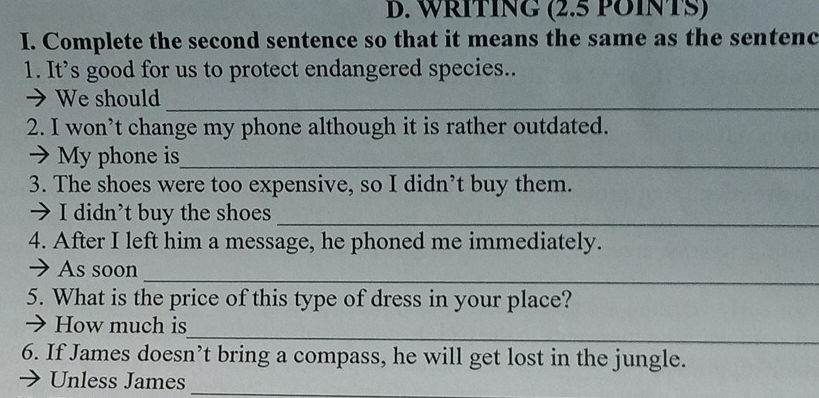 WRITING (2.5 POINTS) 
I. Complete the second sentence so that it means the same as the sentenc 
1. It’s good for us to protect endangered species.. 
→ We should_ 
2. I won’t change my phone although it is rather outdated. 
7 My phone is_ 
3. The shoes were too expensive, so I didn’t buy them. 
> I didn’t buy the shoes_ 
4. After I left him a message, he phoned me immediately. 
_ 
→ As soon 
5. What is the price of this type of dress in your place? 
_ 
→ How much is 
6. If James doesn’t bring a compass, he will get lost in the jungle. 
Unless James_