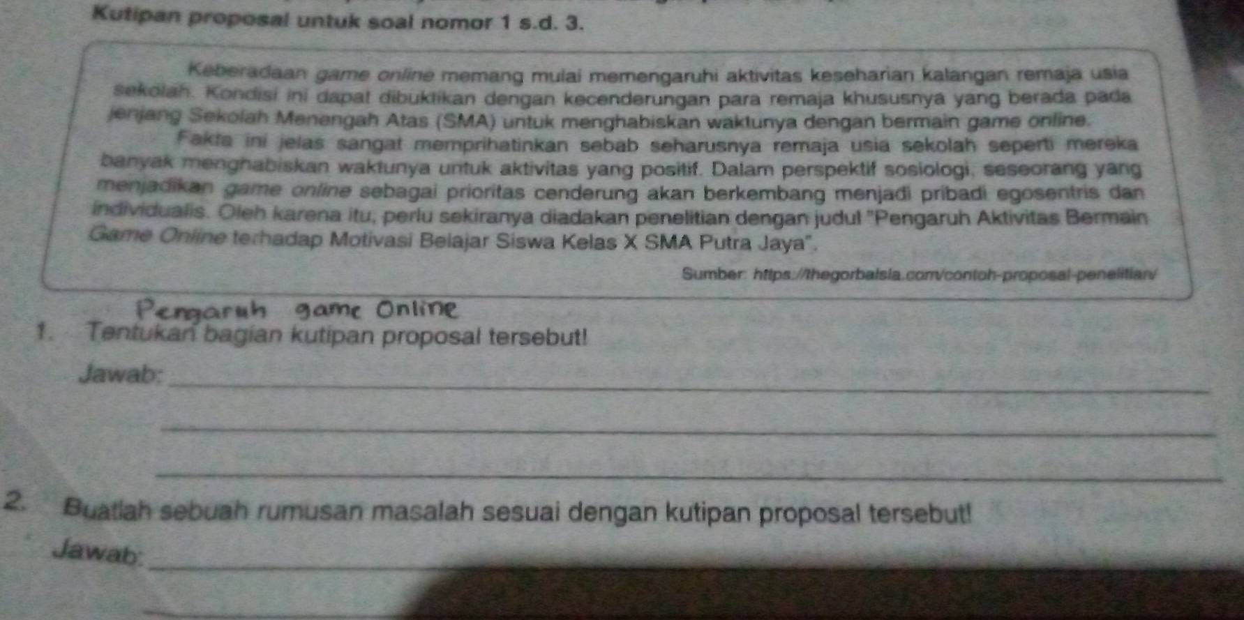 Kutipan proposal untuk soal nomor 1 s.d. 3. 
Keberadaan game online memang mulai memengaruhi aktivitas keseharian kalangan remaja usia 
sekolah. Kondisi ini dapat dibuktikan dengan kecenderungan para remaja khususnya yang berada pada 
jenjang Sekolah Menengah Atas (SMA) untuk menghabiskan waktunya dengan bermain game online. 
Fakta ini jelas sangat memprihatinkan sebab seharusnya remaja usia sekolah seperti mereka 
banyak menghabiskan waktunya untuk aktivitas yang positif. Dalam perspektif sosiologi, seseorang yang 
menjadikan game online sebagai prioritas cenderung akan berkembang menjadi pribadi egosentris dan 
individualis. Oleh karena itu, perlu sekiranya diadakan penelitian dengan judul ''Pengaruh Aktivitas Bermain 
Game Online terhadap Motivasi Belajar Siswa Kelas X SMA Putra Jaya". 
Sumber: https://thegorbalsla.com/contoh-proposal-penelitian/ 
Penaruh game Online 
1. Tentukan bagian kutipan proposal tersebut! 
_ 
Jawab: 
_ 
_ 
2. Buatiah sebuah rumusan masalah sesuai dengan kutipan proposal tersebut! 
Jawab:_ 
_